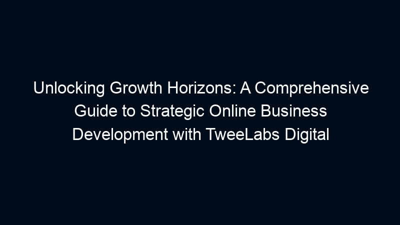 Unlocking Growth Horizons: A Comprehensive Guide to Strategic Online Business Development with TweeLabs Digital