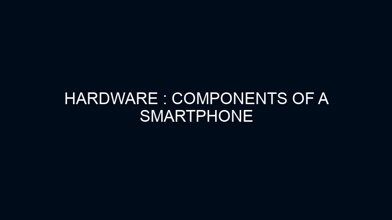 HARDWARE : COMPONENTS OF A SMARTPHONE 